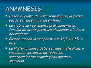 ANAMNESIS : Desde el punto de vista semiológico, la fiebre puede ser un signo o un sintoma. La fiebre se representa gráficamente en función de la temperatura alcanzada y la hora del registro Fiebre cuando la temperatura: 37,5 y 40 ºC a mas La Historia clinica debe ser muy meticulosa, y recolestar los datos de todos los acontecimientos cronologicos desde su aparicion 