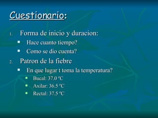 Cuestionario : Forma de inicio y duracion: Hace cuanto tiempo? Como se dio cuenta? Patron de la fiebre En que lugar t toma la temperatura? Bucal: 37.0 ºC Axilar: 36.5 ºC Rectal: 37.5 ºC 