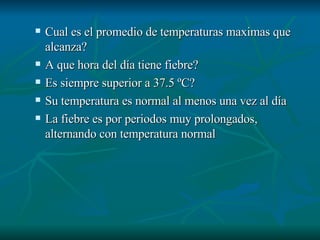 Cual es el promedio de temperaturas maximas que alcanza? A que hora del día tiene fiebre? Es siempre superior a 37.5 ºC?  Su temperatura es normal al menos una vez al día La fiebre es por periodos muy prolongados, alternando con temperatura normal 