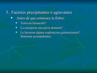 3.  Factores precipitantes o agravantes Antes de que comience la fiebre: Tenia un furunculo? Le extrajeron una pieza dentaria? Le hicieron alguna exploracion genitourinaria? Síntomas acompañantes 