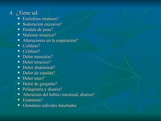 4.  ¿Tiene ud: Esclofrios intensos? Sudoración excesiva?  Perdida de peso? Malestar toracico? Alteraciones en la respiración? Cefaleas? Cefaleas? Dolor muscular? Dolor toracico? Dolor abdominal? Dolor de espalda? Dolor oseo? Dolor de garganta? Polaquiuria y disuria? Alteración del habito intestinal, diarrea? Exantema? Glandulas salivales hinchadas 