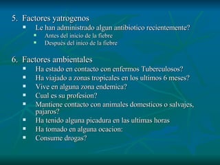 5.  Factores yatrogenos Le han administrado algun antibiotico recientemente? Antes del inicio de la fiebre Después del inico de la fiebre 6.  Factores ambientales Ha estado en contacto con enfermos Tuberculosos? Ha viajado a zonas tropicales en los ultimos 6 meses? Vive en alguna zona endemica? Cual es su profesion? Mantiene contacto con animales domesticos o salvajes, pajaros? Ha tenido alguna picadura en las ultimas horas  Ha tomado en alguna ocacion: Consume drogas? 