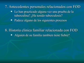7. Antecedentes personales relacionados con FOD Le han practicado alguna vez una prueba de la tuberculina? ¿Ha tenido tuberculosis? Padece alguno de los siguientes procesos 8. Historia clinica familiar relacionada con FOD Alguien de su familia tambien tiene fiebre? 