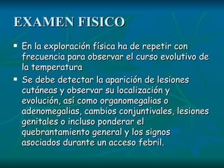 EXAMEN FISICO En la exploración física ha de repetir con frecuencia para observar el curso evolutivo  de la temperatura Se debe detectar la aparición de lesiones cutáneas y observar su localización y evolución, así como organomegalias o adenomegalias, cambios conjuntivales, lesiones genitales o incluso ponderar el quebrantamiento general y los signos asociados durante un acceso febril.   