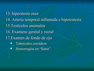 13. hiperstesia osea 14. Arteria temporal inflamada e hiperestesia 15.Testículos anomalos 16. Examene genital y rectal 17.Examen de fondo de ojo Tuberculos coroideos Hemorragias en “llama” 