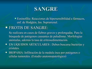 SANGRE Eosinofilia: Reacciones de hipersensibilidad a fármacos, enf. de Hodgkin, Ins. Suprarrenal. FROTIS DE SANGRE:  Se realizara en casos de fiebres graves y prolongadas. Para la búsqueda de patógenos causantes de paludismo. Morfologías anómalas, además la tasa de eritrosedimentación. EN LÍQUIDOS ARTICULARES : Deben buscarse bacterias y cristales. BIOPASIA: Infiltración de la medula ósea por patógenos o células tumorales. (Estudio anatomopatológico) 