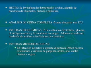HECES: Se investigara las hemorragias ocultas, además de presencia de leucocitos, huevos o parásitos. ANALISIS DE ORINA COMPLETA    para descartar una ITU. PRUEBAS BIOQUIMICAS    Se evalúa los electrolitos, glucosa, el nitrógeno ureico y la creatinina en sangre. Además se realizara medición de amilasa o fosfocinasa de creatinina. PRUEBAS MICROBIOLOGICAS: En infección de pelvis o aparato digestivos Deben hacerse extensiones y cultivos de garganta, uretra, ano, cuello uterino y vagina 