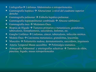 Linfografías   Linfomas Abdominales o retroperitoneales. Gammagrafía hepática    Alteraciones  a nivel del cuadrante superior derecho. Gammagrafía pulmonar    Embolia hepática pulmonar. Gammagrafía hepatopulmonar combinada    Absceso subfrénico. Gammagrafía ósea    Metástasis Ósea. Biopsia de Hígado    Tumores primarios o metastásicos, granulomas, tuberculosis, histoplasmosis, sarcoidosis, linfomas, etc. Ganglio Linfático    Linfomas, cáncer, tuberculosis, infección miótica. Medula Ósea    Carcinoma metastasico, granulomas, leucemias. Musculos    Poliarteritis nudosa, dermatomiositis, sarcoidosis, triquinosis Arteria Temporal Masas accesibles    Polimialgia reumática. Aortografia Abdominal  y arteriografías selectivas    Tumores de riñón, páncreas, hígado, masas retroperitoneales 