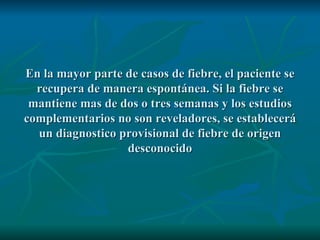En la mayor parte de casos de fiebre, el paciente se recupera de manera espontánea. Si la fiebre se mantiene mas de dos o tres semanas y los estudios complementarios no son reveladores, se establecerá un diagnostico provisional de fiebre de origen desconocido 