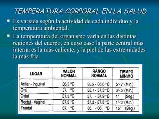 TEMPERATURA CORPORAL EN LA SALUD Es variada según la actividad de cada individuo y la temperatura ambiental. La temperatura del organismo varía en las distintas regiones del cuerpo, en cuyo caso la parte central más interna es la más caliente, y la piel de las extremidades la más fría.  