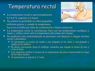 Temperatura rectal La temperatura rectal es aproximadamente  0,3-0,6 ºC superior a la bucal.  Su control es preferible en niños pequeños,  enfermos graves y cuando la temperatura  bucal no es fiable por falta de colaboración o hiperventilación.  La temperatura rectal se correlaciona bien con las temperaturas esofágica y nasal, y refleja cómo está la temperatura del centro del cuerpo.  Su medición está contraindicada en pacientes con diarreas o cirugía reciente rectal o prostática.  El termómetro se inserta de media a una pulgada en los niños y una pulgada y media en los adultos.  Se dirige suavemente hacia el ombligo, maniobra que impide la rotura de este y evita el dolor.  Esta maniobra facilita la lectura de la temperatura del plexo hemorroidal en lugar de las heces fecales.  El termómetro se deja de 2 a 3 min.  