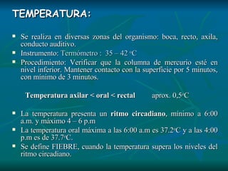 TEMPERATURA: Se realiza en diversas zonas del organismo: boca, recto, axila, conducto auditivo. Instrumento:  Termómetro :  35 – 42  o C Procedimiento: Verificar que la columna de mercurio esté en nivel inferior. Mantener contacto con la superficie por 5 minutos, con mínimo de 3 minutos. Temperatura axilar < oral < rectal   aprox. 0,5 o C La temperatura presenta un  ritmo circadiano , mínimo a 6:00 a.m. y máximo 4 – 6 p.m La temperatura oral máxima a las 6:00 a.m es 37.2 o C y a las 4:00 p.m es de 37.7 o C. Se define FIEBRE, cuando la temperatura supera los niveles del ritmo circadiano. 
