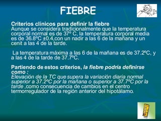 . FIEBRE Cri t er i o s clínicos para definir la fiebre Aunque se considera tradicionalmente que la temperatura corporal normal es de 37º C, la temperatura corporal media es de 36.8ºC ±0.4,con un nadir a las 6 de la mañana y un cenit a las  4  de la tarde. La temperatura máxima a las 6 de la mañana es de 37.2ºC, y a las  4  de la tarde de 37.7ºC. Partiendo de estos criterios,  la fiebre podría definirse como  : Elevación de la TC que supera la variación diaria normal superior a 37.2ºC por la mañana o superior a 37.7ºC por la tarde  , como consecuencia de cambios en el centro termorregulador de la región anterior del hipotálamo .   