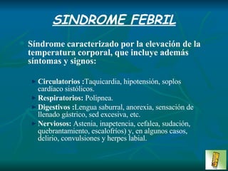 SINDROME FEBRIL Síndrome caracterizado por la elevación de la temperatura corporal, que incluye además síntomas y signos: Circulatorios : Taquicardia, hipotensión, soplos  cardíaco sistólicos. Respiratorios:  Polipnea. Digestivos : Lengua saburral, anorexia, sensación de llenado gástrico, sed excesiva, etc. Nerviosos:  Astenia, inapetencia, cefalea, sudación, quebrantamiento, escalofríos) y, en algunos casos, delirio, convulsiones y herpes labial. 