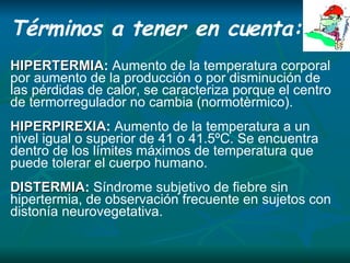 Términos a tener en cuenta: HIPERTERMIA :  Aumento de la temperatura corporal  p or aumento de la producción o por disminución de las pérdidas de calor, se caracteriza porque el centro de termorregulador no cambia (normotèrmico). HIPERPIREXIA :  Aumento de la temperatura a un nivel igual o superior de 41 o 41.5ºC. Se encuentra dentro de los límites máximos de temperatura que puede tolerar el cuerpo humano. DISTERMIA :  Síndrome subjetivo de fiebre sin hipertermia, de observación frecuente en sujetos con distonía neurovegetativa. 