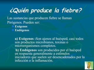 ¿Quién produce la fiebre? Las sustancias que producen fiebre se llaman Pirógenos. Pueden ser: Exógenos Endógenos a)   Exógenos : Son ajenos al huésped, casi todos son productos microbianos, toxinas o microorganismos completos. b) Endógenos  son producidos por el huésped en respuesta generalmente a estímulos iniciadores que suelen ser desencadenados por la infección o la inflamación. 