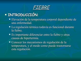 FIEBRE INTRODUCCIÓN : Elevación de la temperatura corporal dependiente de una enfermedad.  La regulación térmica todavía es funcional durante la fiebre.  Es importante diferenciar entre la fiebre y otras causas de hipertermia. Conocer los mecanismos de regulación de la temperatura, y el modo como puede trastornarse esta regulación.  