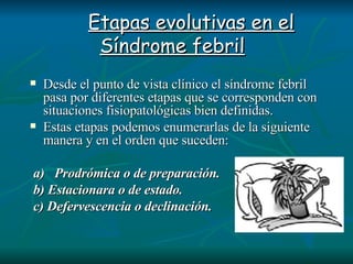       Etapas evolutivas en el Síndrome febril   Desde el punto de vista clínico el síndrome febril pasa por diferentes etapas que se corresponden con situaciones fisiopatológicas bien definidas.  Estas etapas podemos enumerarlas de la siguiente manera y en el orden que suceden:     a)   Prodrómica o de preparación.   b) Estacionara o de estado.   c) Defervescencia o declinación.   
