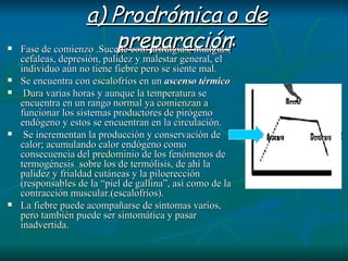 a) Prodrómica o de preparación : Fase de comienzo .Sucede con: artralgias, mialgias, cefaleas, depresión, palidez y malestar general, el individuo aún no tiene fiebre pero se siente mal.  Se encuentra con escalofríos en un  ascenso térmico Dura varias horas y aunque la temperatura se encuentra en un rango normal ya comienzan a funcionar los sistemas productores de pirógeno endógeno y estos se encuentran en la circulación. Se incrementan la producción y conservación de calor; acumulando calor endógeno como consecuencia del predominio de los fenómenos de termogénesis  sobre los de termólisis, de ahí la palidez y frialdad cutáneas y la piloerección (responsables de la “piel de gallina”, así como de la contracción muscular.(escalofríos). La fiebre puede acompañarse de síntomas varios, pero también puede ser sintomática y pasar inadvertida. 