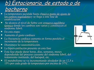 b) Estacionaria, de estado o de bochorno   La temperatura asciende hasta el  nuevo punto de ajuste de los centros reguladores  y se llega a esta fase de estabilización. Se alcanza el nivel de fiebre con un  nuevo equilibrio térmico  donde los cambios son varios y constituyen el síndrome febril.  En esta etapa: Aumenta el gasto cardíaco  La frecuencia cardiaca aumenta en forma paralela al incremento de la temperatura.  Disminuye la vasoconstricción.  La hiperventilación presente en esta fase Esta fase puede durar horas, días, semanas, meses dependiendo del proceso causante del síndrome febril, del tratamiento instituido, del huésped, etc.  El metabolismo se va incrementando alrededor de un 12,5 a 15% por cada grado de temperatura por encima  de 37ºC. 
