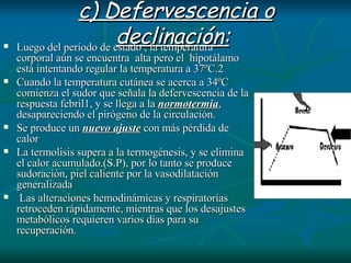 c) Defervescencia o declinación:   Luego del período de estado , la temperatura corporal aún se encuentra  alta pero el  hipotálamo está intentando regular la temperatura a 37ºC.2  Cuando la temperatura cutánea se acerca a 34ºC comienza el sudor que señala la defervescencia de la respuesta febril1, y se llega a la  normotermia , desapareciendo el pirógeno de la circulación.  Se produce un  nuevo ajuste  con más pérdida de calor La termolisis supera a la termogénesis, y se elimina el calor acumulado.(S.P), por lo tanto se produce sudoración, piel caliente por la vasodilatación generalizada Las alteraciones hemodinámicas y respiratorias retroceden rápidamente, mientras que los desajustes metabólicos requieren varios días para su recuperación.  