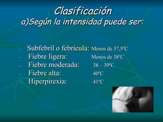 Clasificación a)Según la intensidad puede ser:     -      Subfebril o febrícula:   Menos de 37,5ºC        -        Fiebre ligera:   Menos de 38ºC       -        Fiebre moderada:  38 – 39ºC          -        Fiebre alta:  40ºC             -        Hiperpirexia:   41ºC 