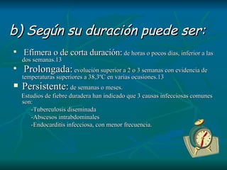 b)  Según su duración puede ser: Efímera o de corta duración:  de horas o pocos días, inferior a las dos semanas.13 Prolongada:  evolución superior a 2 o 3 semanas con evidencia de temperaturas superiores a 38,3ºC en varias ocasiones.13 Persistente:  de semanas o meses.  Estudios de fiebre duradera han indicado que 3 causas infecciosas comunes son:  -Tuberculosis diseminada -Abscesos intrabdominales  -Endocarditis infecciosa, con menor frecuencia. 