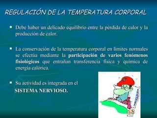 REGULACIÓN DE LA TEMPERATURA CORPORAL Debe haber un delicado equilibrio entre la pérdida de calor y la producción de calor. La conservación de la temperatura corporal en límites normales se efectúa mediante la  participación de varios fenómenos fisiológicos  que entrañan transferencia física y química de energía calórica.  Su actividad es integrada en el  SISTEMA NERVIOSO. 