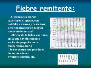Fiebre remitente: - Oscilaciones diarias superiores a1 grado,  con notables ascensos y descensos,  pero  sin alcanzar en ningún momento lo normal. - Difiere de la fiebre continua, en la que hay únicamente variación pequeña en la temperatura diaria -Se encuentra este patrón en las supuraciones, bronconeumonía, etc. 