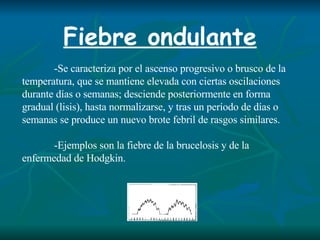 Fiebre ondulante -Se caracteriza por el ascenso progresivo o brusco de la temperatura, que se mantiene elevada con ciertas oscilaciones durante días o semanas; desciende posteriormente en forma gradual (lisis), hasta normalizarse, y tras un período de días o semanas se produce un nuevo brote febril de rasgos similares. -Ejemplos son la fiebre de la brucelosis y de la enfermedad de Hodgkin. 
