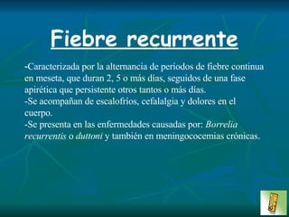 Fiebre recurrente - Caracterizada por la alternancia de períodos de fiebre continua en meseta, que duran 2, 5 o más días, seguidos de una fase apirética que persistente otros tantos o más días.  -Se acompañan de escalofríos, cefalalgia y dolores en el cuerpo.  -Se presenta en las enfermedades causadas por:  Borrelia recurrentis  o  duttoni  y también en meningococemias crónicas . 