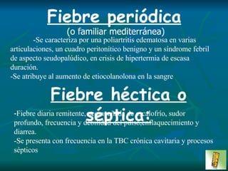 Fiebre periódica   (o familiar mediterránea) -Se caracteriza por una poliartritis edematosa en varias articulaciones, un cuadro peritonítico benigno y un síndrome febril de aspecto seudopalúdico, en crisis de hipertermia de escasa duración.  -Se atribuye al aumento de etiocolanolona en la sangre Fiebre héctica o séptica: - Fiebre diaria remitente, acompañada de escalofrío, sudor profundo, frecuencia y debilidad del pulso,enflaquecimiento y diarrea.  -Se presenta con frecuencia en la TBC crónica cavitaria y procesos sépticos   
