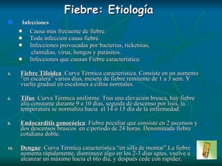 Fiebre: Etiología Infecciones Causa más frecuente de fiebre. Toda infección causa fiebre. Infecciones provocadas por bacterias, ricketsias, clamidias, virus, hongos y parásitos . Infecciones que causan Fiebre característica: Fiebre Tifoidea :  Curva Térmica característica. Consiste en un aumento “en escalera” varios días, meseta de fiebre remitente de 1 a 3 sem. Y vuelta gradual en escalones a cifras normales. Tifus :  Curva Térmica uniforme. Tras una elevación brusca, hay fiebre alta constante durante 9 a 10 días, seguida de descenso por lisis, la temperatura se normaliza hacia  el 14 ó 15 día de la enfermedad. Endocarditis gonocócica :  Fiebre peculiar que consiste en 2 ascensos y dos descensos bruscos  en c/período de 24 horas. Denominada fiebre cotidiana doble. Dengue :  Curva Térmica característica “en silla de montar”.La fiebre aumenta rápidamente, disminuye algo en los 2-3 días sgtes, vuelve a alcanzar un máximo hacia el 6to día, y después cede con rapidez. 