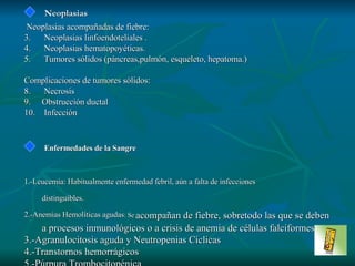 Neoplasias Neoplasias acompañadas de fiebre: Neoplasias  linfoendoteliales  . Neoplasias  h e m ato poyétic a s . T umores sólidos (páncreas,pulmón, esqueleto, hepatoma. ) Complicaciones de tumores sólidos : N ecrosis O bstrucción ductal In f e cci ó n Enfermedades de la Sangre 1.-Leucemia: Habitualmente enfermedad febril, aún a falta de infecciones  distinguibles. 2.-Anemias Hemolíticas agudas : Se   acompañan de fiebre, sobretodo las que se deben a procesos inmunológicos o a crisis de anemia de células falciformes. 3.-Agranulocitosis aguda y Neutropenias Cíclicas 4.-Transtornos hemorrágicos 5.-Púrpura Trombocitopénica 6.-Hemofilia 