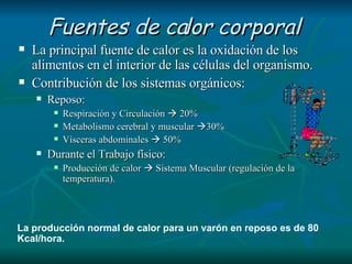 Fuentes de calor corporal La principal fuente de calor es la oxidación de los alimentos en el interior de las células del organismo. Contribución de los sistemas orgánicos: Reposo: Respiración y Circulación    20% Metabolismo cerebral y muscular   30% Vísceras abdominales    50% Durante el Trabajo físico: Producción de calor    Sistema Muscular (regulación de la temperatura). La producción normal de calor para un varón en reposo es de 80 Kcal/hora. 