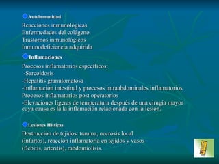 Autoinmunidad Reacciones inmunológicas En fe r me dad es del   colágeno Tras t o r n o s  inmunológicos   I n m un o deficiencia adquirida Inflamaciones Procesos inflamatorios específicos : -Sa r co i d os i s -H epatitis granulomatosa -Inflamación intestinal y procesos intraabdominales inflamatorios Procesos inflamatorios post operatorios -Elevaciones ligeras de temperatura después de una cirugía mayor cuya causa es la la inflamación relacionada con la lesión. Lesiones Hísticas Destrucción de tejidos: trauma, necrosis local (infartos), reacción inflamatoria en tejidos y vasos (flebitis, arteritis), rabdomiolisis. 