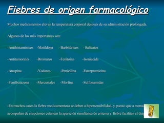 Muchos medicamentos elevan la temperatura corporal después de su administración prolongada. Algunos de los más importantes son: -Antihistamínicos  -Metildopa  -Barbitúricos  - Salicatos -Antitumorales  -Bromuros  -Fenitoína  -Isoniacida  -Atropina  -Yoduros  -Penicilina  -Estreptomicina -Fenilbutazona  -Mercuriales  -Morfina  -Sulfonamidas -En muchos casos la fiebre medicamentosa se deben a hipersensibilidad, y puesto que a menudo se acompañan de erupciones cutáneas la aparición simultánea de eritema y   fiebre facilitan el diagnóstico. -Un punto clínico de ayuda es que casi todas las fiebre medicamentosas desaparecen 48 horas despúes de suspender el tratamiento. Fiebres de origen farmacológico 