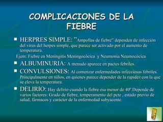 COMPLICACIONES DE LA FIEBRE HERPRES SIMPLE: ” Ampollas de fiebre” dependen de infección del virus del herpes simple, que parece ser activado por el aumento de temperatura. Ejem: Fiebre en Meningitis Meningocòcica  y Neumonía Neumocòcica ALBUMINURIA:  A menudo aparece en pactes febriles. CONVULSIONES:  Al comenzar enfermedades infecciosas febriles. Principalmente en niños, en quienes parece depender de la rapidez con la que se eleva la temperatura. DELIRIO:  Hay delirio cuando la fiebre esa menor de 40º.Depende de varios factores: Grado de fiebre, temperamento del pcte , estado previo de salud, fármacos y carácter de la enfermedad subyacente. 