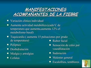 MANIFESTACIONES ACOMPAÑANTES DE LA FIEBRE Variación clínica individual Aumenta actividad metabólica (cada’C de temperatura que aumenta,aumenta 12% el metabolismo basal) Taquicardia ( aumenta 15 pulsaciones por grado de temperatura) Polipnea Deshidratación Mialgia y artralgias Cefalea Rubor facial Sensación de calor por vasodilatación Sudoración Malestar general Escalofríos, temblores 
