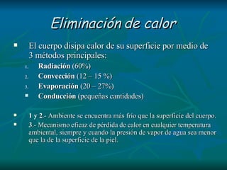 Eliminación de calor   El cuerpo disipa calor de su superficie por medio de 3 métodos principales: Radiación  (60%) Convección  (12 – 15 %) Evaporación  (20 – 27%) Conducción  (pequeñas cantidades) 1 y 2 .- Ambiente se encuentra más frío que la superficie del cuerpo. 3 .- Mecanismo eficaz de pérdida de calor en cualquier temperatura ambiental, siempre y cuando la presión de vapor de agua sea menor que la de la superficie de la piel.  