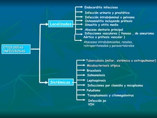 ETIOLOGÍAS  INFECCIOSAS Sistémicas  Localizadas Endocarditis infecciosa Infección urinaria y prostática   Infección intrabdominal o pelviana Osteomielitis incluyendo prótesis Sinusitis y otitis media  Absceso dentario principal Infecciones vasculares ( Venosa , de aneurisma  Aórtico o prótesis vascular )  Tuberculosis (miliar, sistémica o extrapulmonar) Micobacteriosis atípica Brucelosis Salmonelosis Leptospirosis Infecciones por clamidia y micoplasma Paludismo Toxoplasmosis y citomegalovirus Infección po VIH Abscesos intrabdomianles, renales, retroperitoneales y paravertebrales 