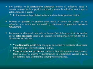 Los cambios en la  temperatura ambiental  ejercen su influencia desde el exterior a través de la superficie corporal y alteran la velocidad con la que el calor abandona el cuerpo.  El frío aumenta la pérdida de calor y se eleva la temperatura central. Durante el  ejercicio  se produce calor desde el centro del cuerpo en los músculos, y a menos que sea sentido y eliminado con prontitud, aparecerá  hipertermia .  Puesto que se elimina el calor sólo en la superficie del cuerpo, es indispensable que el  calor producido  durante el ejercicio sea transportado con rapidez por la circulación hacia la piel. Vasodilatación periférica  consigue este objetivo mediante el aumento importante del flujo de sangre a la piel.  Vasoconstricción periférica  realiza la función opuesta reduciendo el flujo de calor al cuerpo y manteniendo la temperatura central a costa del permiso para disminuirse la temperatura cutánea.  