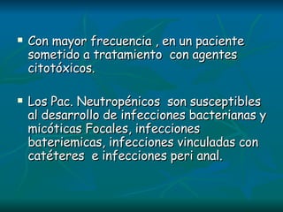 Con mayor frecuencia , en un paciente sometido a tratamiento  con agentes citotóxicos. Los Pac. Neutropénicos  son susceptibles al desarrollo de infecciones bacterianas y micóticas Focales, infecciones bateriemicas, infecciones vinculadas con catéteres  e infecciones peri anal. 