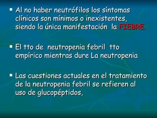 Al no haber neutrófilos los síntomas clínicos son mínimos o inexistentes, siendo la única manifestación  la  FIEBRE. El tto de  neutropenia febril  tto empírico mientras dure La neutropenia Las cuestiones actuales en el tratamiento de la neutropenia febril se refieren al uso de glucopéptidos,  