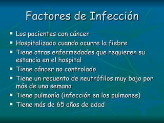 Factores de Infección Los pacientes con cáncer  Hospitalizado cuando ocurre la fiebre Tiene otras enfermedades que requieren su estancia en el hospital Tiene cáncer no controlado Tiene un recuento de neutrófilos muy bajo por más de una semana Tiene pulmonía (infección en los pulmones) Tiene más de 65 años de edad 