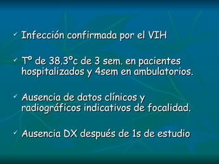 Infección confirmada por el VIH Tº de 38.3ºc de 3 sem. en pacientes hospitalizados y 4sem en ambulatorios. Ausencia de datos clínicos y radiográficos indicativos de focalidad. Ausencia DX después de 1s de estudio 