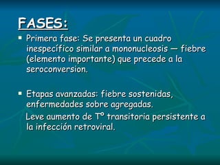 FASES: Primera fase: Se presenta un cuadro inespecífico similar a mononucleosis — fiebre (elemento importante) que precede a la seroconversion. Etapas avanzadas: fiebre sostenidas, enfermedades sobre agregadas. Leve aumento de Tº transitoria persistente a la infección retroviral. 