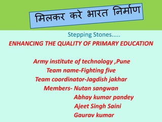 Stepping Stones.....
ENHANCING THE QUALITY OF PRIMARY EDUCATION
Army institute of technology ,Pune
Team name-Fighting five
Team coordinator-Jagdish jakhar
Members- Nutan sangwan
Abhay kumar pandey
Ajeet Singh Saini
Gaurav kumar
 