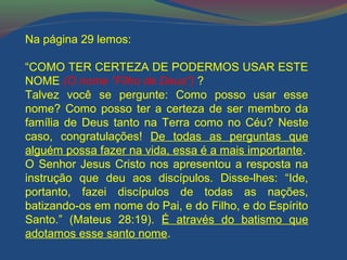 Na página 29 lemos: 
“COMO TER CERTEZA DE PODERMOS USAR ESTE 
NOME (O nome “Filho de Deus”) ? 
Talvez você se pergunte: Como posso usar esse 
nome? Como posso ter a certeza de ser membro da 
família de Deus tanto na Terra como no Céu? Neste 
caso, congratulações! De todas as perguntas que 
alguém possa fazer na vida, essa é a mais importante. 
O Senhor Jesus Cristo nos apresentou a resposta na 
instrução que deu aos discípulos. Disse-lhes: “Ide, 
portanto, fazei discípulos de todas as nações, 
batizando-os em nome do Pai, e do Filho, e do Espírito 
Santo.” (Mateus 28:19). É através do batismo que 
adotamos esse santo nome. 
 