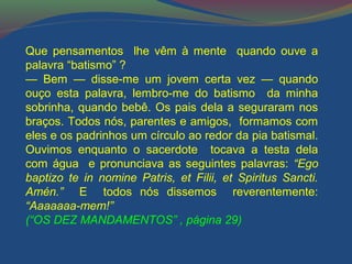 Que pensamentos lhe vêm à mente quando ouve a 
palavra “batismo” ? 
— Bem — disse-me um jovem certa vez — quando 
ouço esta palavra, lembro-me do batismo da minha 
sobrinha, quando bebê. Os pais dela a seguraram nos 
braços. Todos nós, parentes e amigos, formamos com 
eles e os padrinhos um círculo ao redor da pia batismal. 
Ouvimos enquanto o sacerdote tocava a testa dela 
com água e pronunciava as seguintes palavras: “Ego 
baptizo te in nomine Patris, et Filii, et Spiritus Sancti. 
Amén.” E todos nós dissemos reverentemente: 
“Aaaaaaa-mem!” 
(“OS DEZ MANDAMENTOS” , página 29) 
 